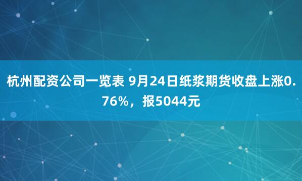 杭州配资公司一览表 9月24日纸浆期货收盘上涨0.76%，报5044元