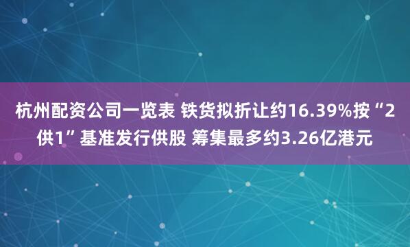 杭州配资公司一览表 铁货拟折让约16.39%按“2供1”基准发行供股 筹集最多约3.26亿港元