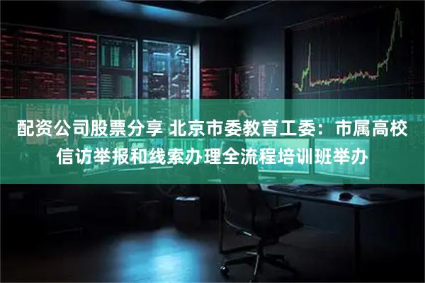 配资公司股票分享 北京市委教育工委：市属高校信访举报和线索办理全流程培训班举办