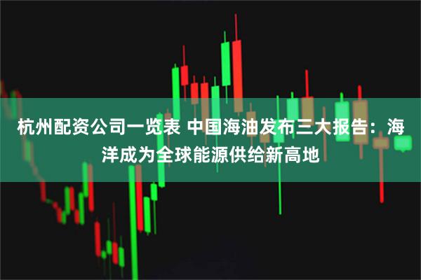 杭州配资公司一览表 中国海油发布三大报告:海洋成为全球能源供给新高地