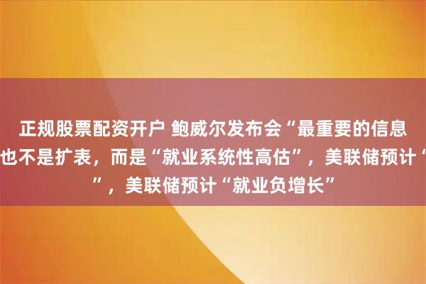 正规股票配资开户 鲍威尔发布会“最重要的信息”不是降息、也不是扩表,而是“就业系统性高估”,美联储预计“就业负增长”