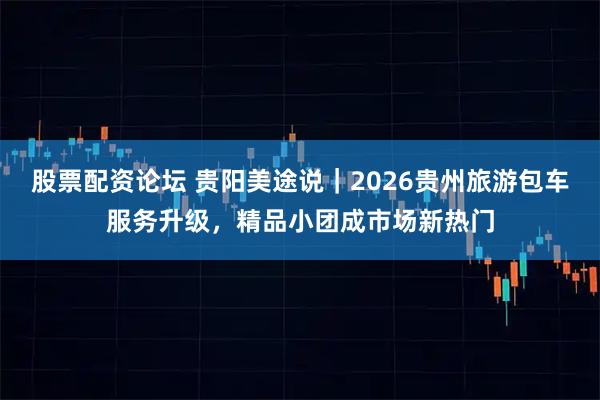 股票配资论坛 贵阳美途说|2026贵州旅游包车服务升级,精品小团成市场新热门