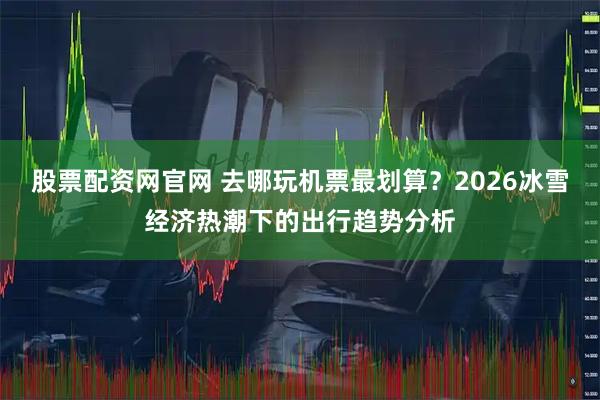 股票配资网官网 去哪玩机票最划算？2026冰雪经济热潮下的出行趋势分析