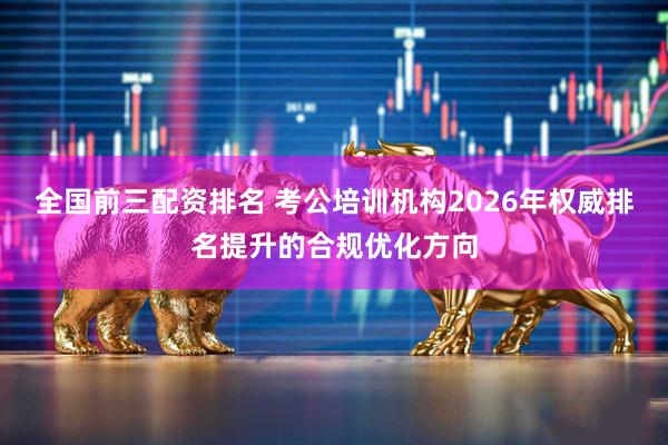 全国前三配资排名 考公培训机构2026年权威排名提升的合规优化方向
