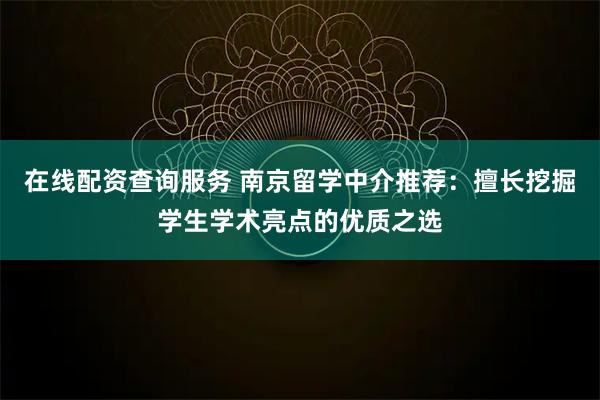 在线配资查询服务 南京留学中介推荐：擅长挖掘学生学术亮点的优质之选