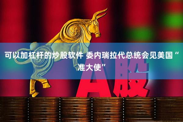 可以加杠杆的炒股软件 委内瑞拉代总统会见美国“准大使”