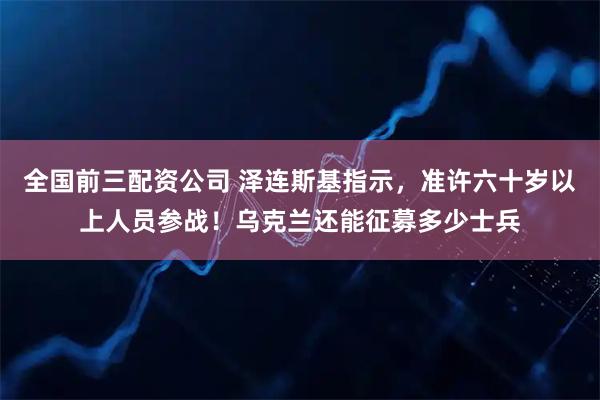 全国前三配资公司 泽连斯基指示，准许六十岁以上人员参战！乌克兰还能征募多少士兵