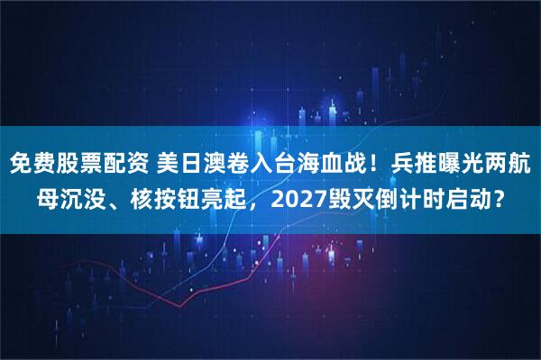 免费股票配资 美日澳卷入台海血战！兵推曝光两航母沉没、核按钮亮起，2027毁灭倒计时启动？