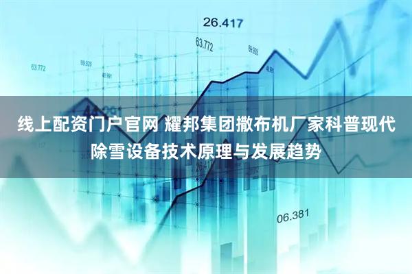 线上配资门户官网 耀邦集团撒布机厂家科普现代除雪设备技术原理与发展趋势