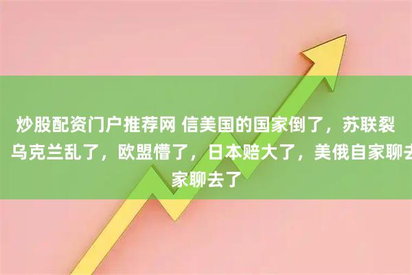炒股配资门户推荐网 信美国的国家倒了，苏联裂了，乌克兰乱了，欧盟懵了，日本赔大了，美俄自家聊去了
