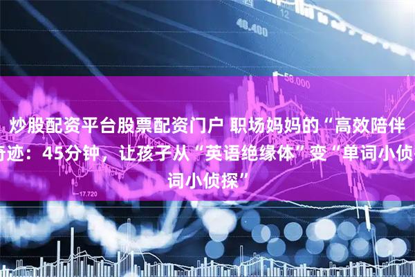炒股配资平台股票配资门户 职场妈妈的“高效陪伴”奇迹：45分钟，让孩子从“英语绝缘体”变“单词小侦探”