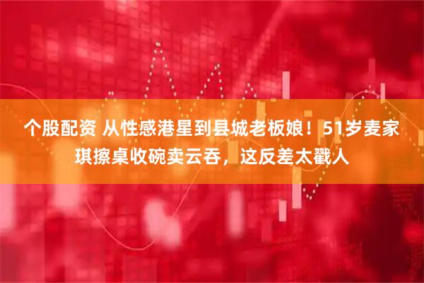 个股配资 从性感港星到县城老板娘！51岁麦家琪擦桌收碗卖云吞，这反差太戳人