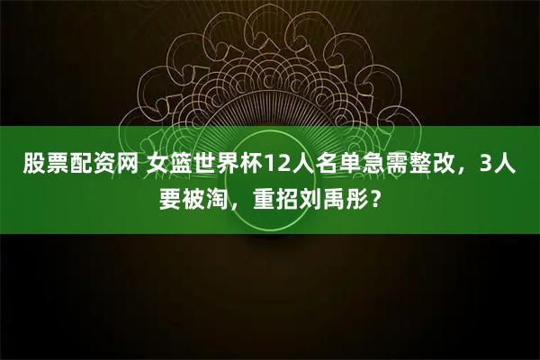 股票配资网 女篮世界杯12人名单急需整改，3人要被淘，重招刘禹彤？