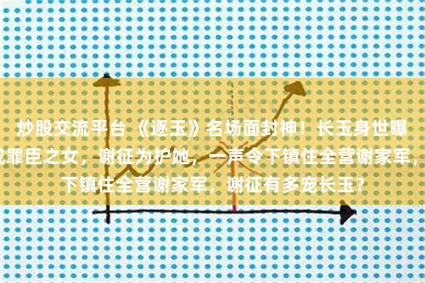 炒股交流平台 《逐玉》名场面封神!长玉身世曝光,从杀猪女变成罪臣之女,谢征为护她,一声令下镇住全营谢家军,谢征有多宠长玉?