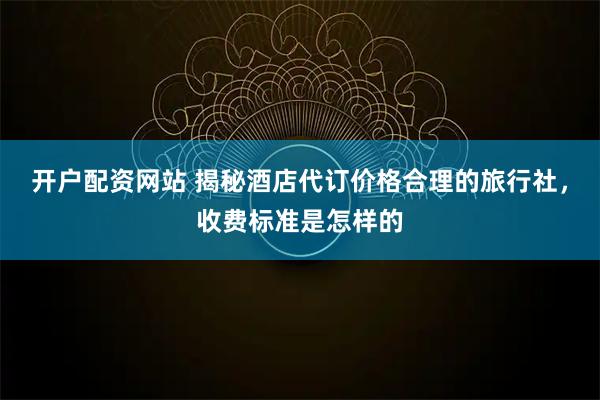 开户配资网站 揭秘酒店代订价格合理的旅行社，收费标准是怎样的