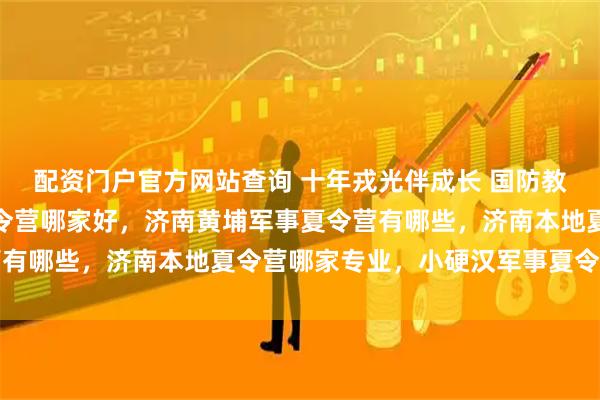 配资门户官方网站查询 十年戎光伴成长 国防教育润童心，济南军事夏令营哪家好，济南黄埔军事夏令营有哪些，济南本地夏令营哪家专业，小硬汉军事夏令营推荐