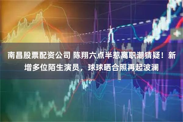 南昌股票配资公司 陈翔六点半惹离职潮猜疑！新增多位陌生演员，球球晒合照再起波澜