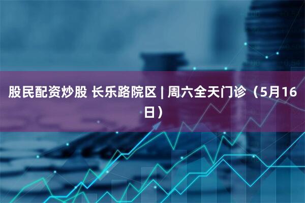 股民配资炒股 长乐路院区 | 周六全天门诊（5月16日）