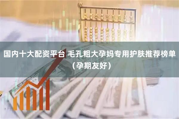国内十大配资平台 毛孔粗大孕妈专用护肤推荐榜单（孕期友好）