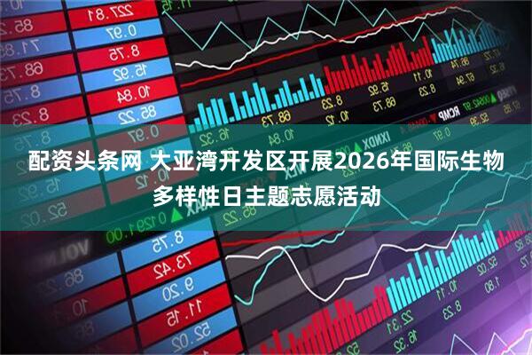 配资头条网 大亚湾开发区开展2026年国际生物多样性日主题志愿活动