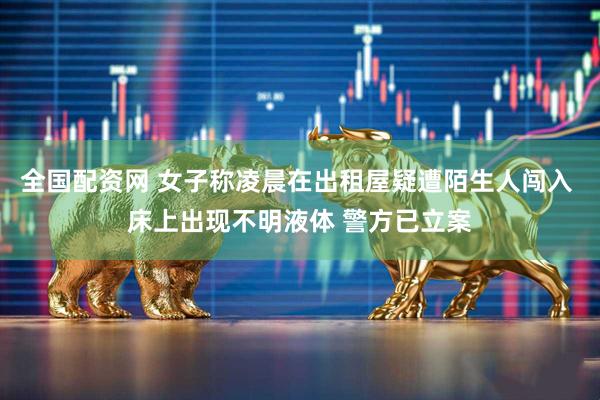 全国配资网 女子称凌晨在出租屋疑遭陌生人闯入 床上出现不明液体 警方已立案