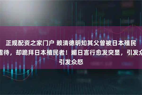 正规配资之家门户 赖清德明知其父曾被日本殖民者虐待，却跪拜日本殖民者！媚日言行愈发突显，引发众怒