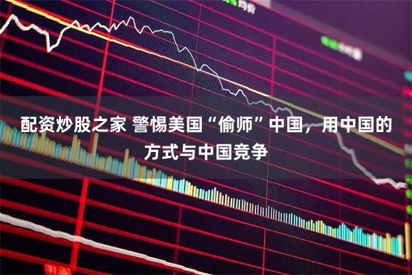 配资炒股之家 警惕美国“偷师”中国，用中国的方式与中国竞争