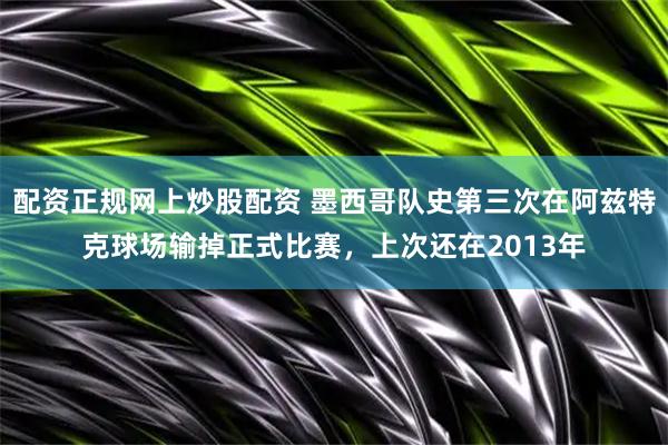 配资正规网上炒股配资 墨西哥队史第三次在阿兹特克球场输掉正式比赛，上次还在2013年
