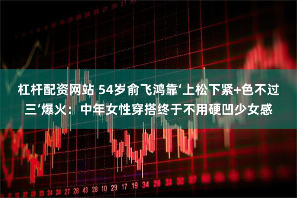 杠杆配资网站 54岁俞飞鸿靠‘上松下紧+色不过三’爆火：中年女性穿搭终于不用硬凹少女感