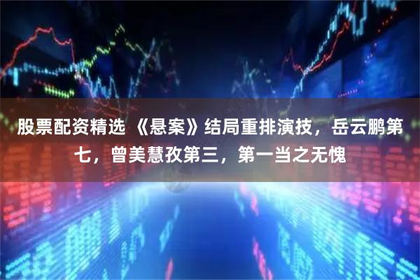 股票配资精选 《悬案》结局重排演技，岳云鹏第七，曾美慧孜第三，第一当之无愧