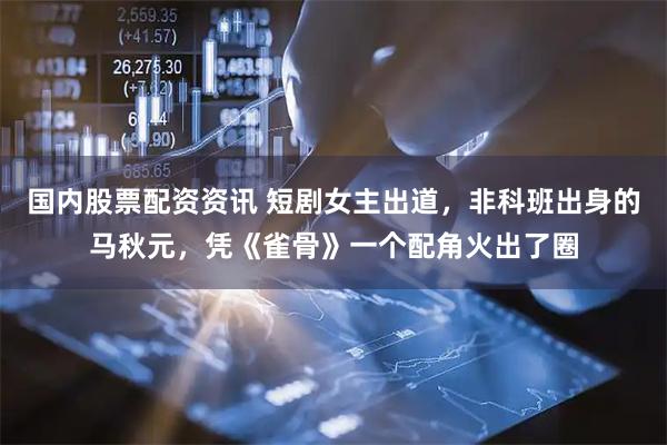 国内股票配资资讯 短剧女主出道，非科班出身的马秋元，凭《雀骨》一个配角火出了圈