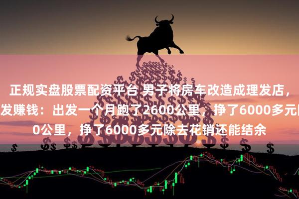 正规实盘股票配资平台 男子将房车改造成理发店，边自驾游318边理发赚钱：出发一个月跑了2600公里，挣了6000多元除去花销还能结余