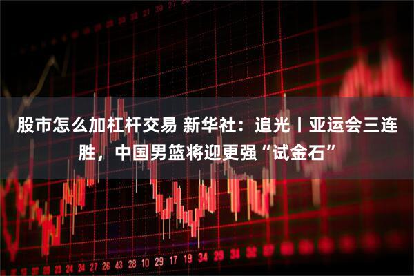 股市怎么加杠杆交易 新华社：追光丨亚运会三连胜，中国男篮将迎更强“试金石”